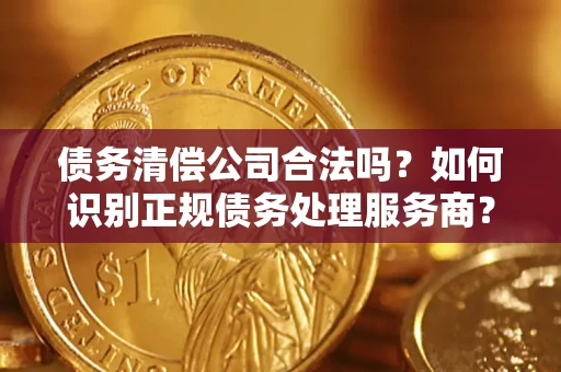 济南债务清偿公司合法吗？如何识别正规债务处理服务商？