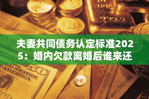 济南夫妻共同债务认定标准2025:婚内欠款离婚后谁来还? 济南夫妻共同债务认定标准2025:婚内欠款离婚后谁来还?
