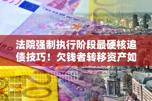 济南法院强制执行阶段最硬核追债技巧！欠钱者转移资产如何破解？