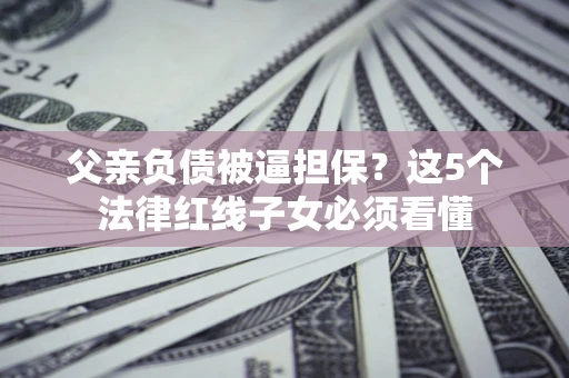 济南父亲负债被逼担保？这5个法律红线子女必须看懂