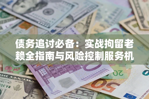 济南债务追讨必备：实战拘留老赖全指南与风险控制服务机构推荐