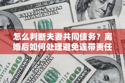 济南怎么判断夫妻共同债务？离婚后如何处理避免连带责任？
